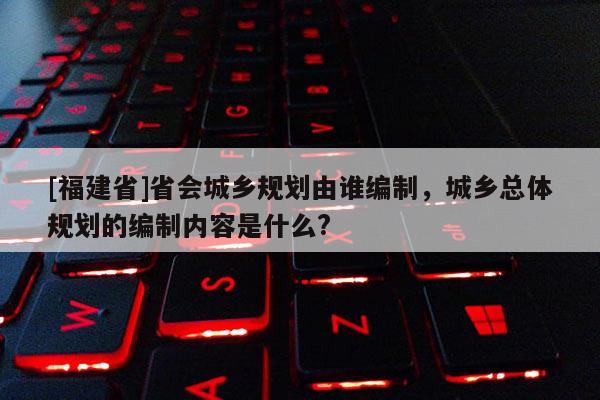 [福建省]省會城鄉規劃由誰編制，城鄉總體規劃的編制內容是什么?