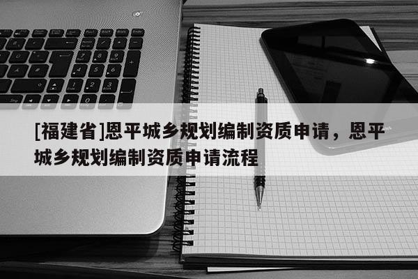 [福建省]恩平城鄉規劃編制資質申請，恩平城鄉規劃編制資質申請流程