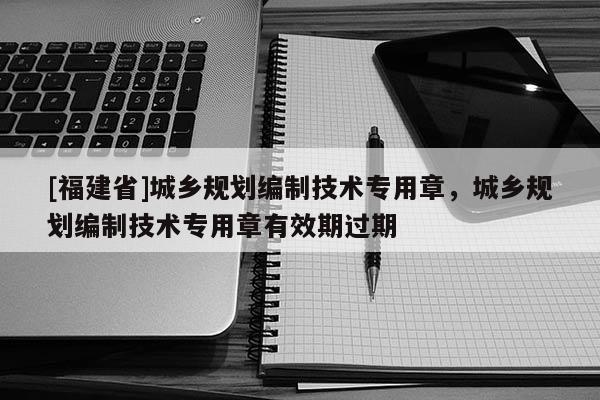[福建省]城鄉規劃編制技術專用章，城鄉規劃編制技術專用章有效期過期