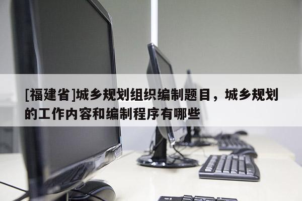 [福建省]城鄉(xiāng)規(guī)劃組織編制題目，城鄉(xiāng)規(guī)劃的工作內容和編制程序有哪些