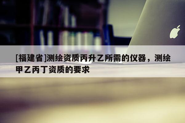 [福建省]測繪資質丙升乙所需的儀器，測繪甲乙丙丁資質的要求