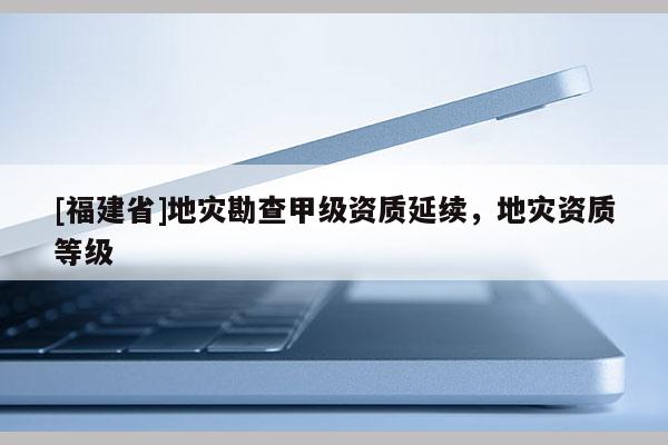 [福建省]地災勘查甲級資質延續，地災資質等級
