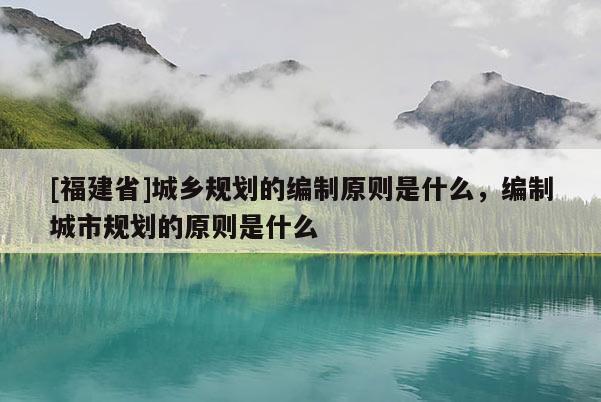 [福建省]城鄉規劃的編制原則是什么，編制城市規劃的原則是什么