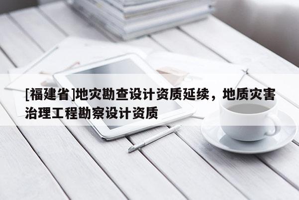[福建省]地災(zāi)勘查設(shè)計(jì)資質(zhì)延續(xù)，地質(zhì)災(zāi)害治理工程勘察設(shè)計(jì)資質(zhì)