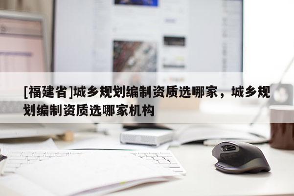 [福建省]城鄉(xiāng)規(guī)劃編制資質(zhì)選哪家，城鄉(xiāng)規(guī)劃編制資質(zhì)選哪家機(jī)構(gòu)