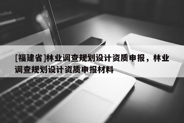 [福建省]林業(yè)調查規(guī)劃設計資質申報，林業(yè)調查規(guī)劃設計資質申報材料