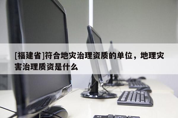 [福建省]符合地災(zāi)治理資質(zhì)的單位，地理災(zāi)害治理質(zhì)資是什么