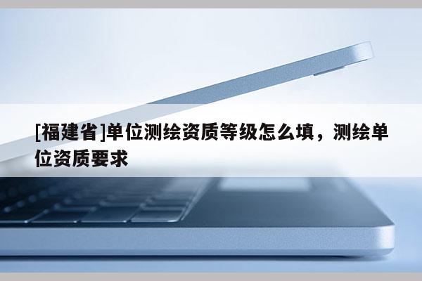 [福建省]單位測繪資質等級怎么填，測繪單位資質要求
