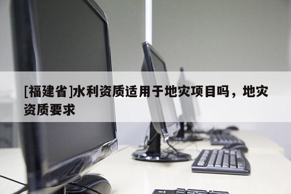 [福建省]水利資質(zhì)適用于地災(zāi)項目嗎，地災(zāi)資質(zhì)要求