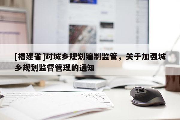 [福建省]對城鄉規劃編制監管，關于加強城鄉規劃監督管理的通知