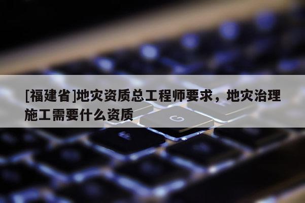 [福建省]地災資質總工程師要求，地災治理施工需要什么資質