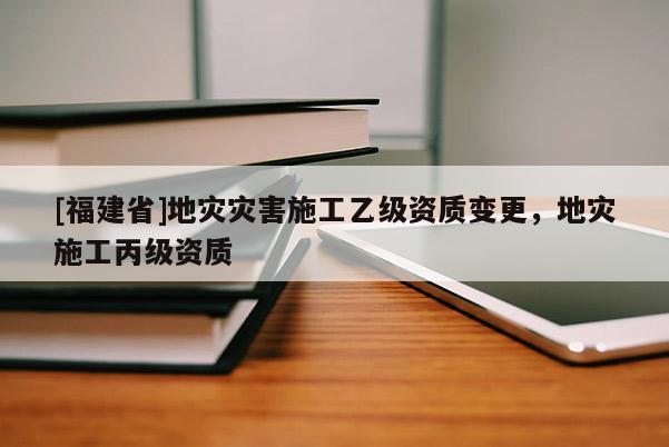 [福建省]地災(zāi)災(zāi)害施工乙級(jí)資質(zhì)變更，地災(zāi)施工丙級(jí)資質(zhì)