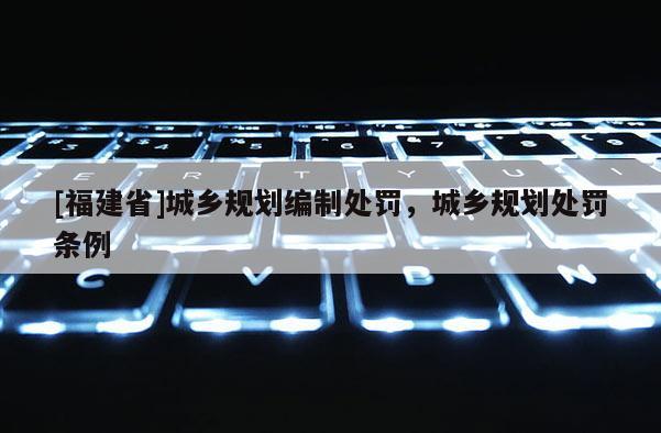 [福建省]城鄉規劃編制處罰，城鄉規劃處罰條例