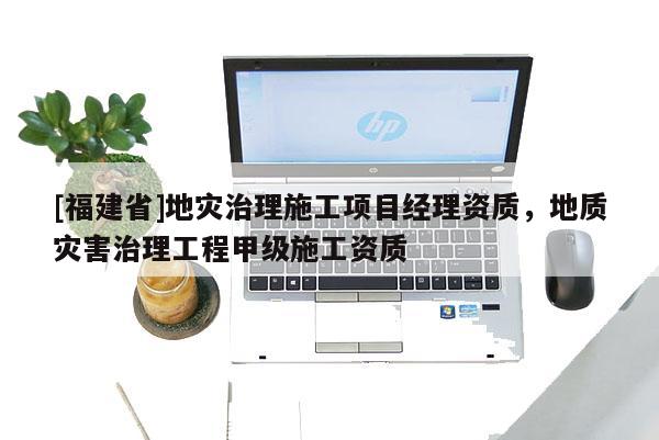 [福建省]地災治理施工項目經理資質，地質災害治理工程甲級施工資質