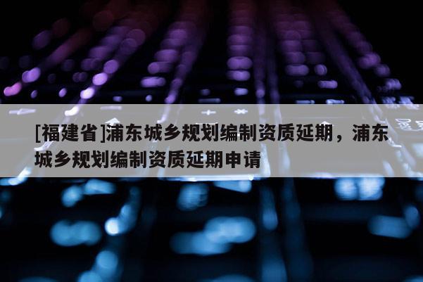 [福建省]浦東城鄉(xiāng)規(guī)劃編制資質延期，浦東城鄉(xiāng)規(guī)劃編制資質延期申請