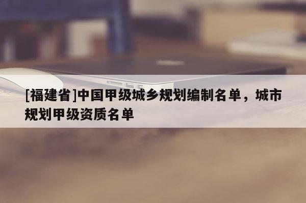 [福建省]中國甲級城鄉規劃編制名單，城市規劃甲級資質名單