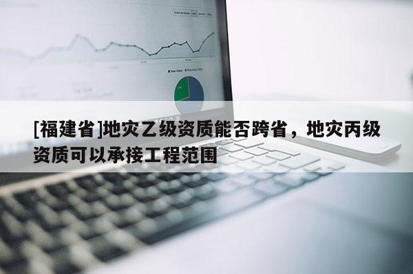 [福建省]地災乙級資質能否跨省，地災丙級資質可以承接工程范圍