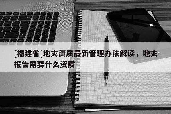 [福建省]地災資質最新管理辦法解讀，地災報告需要什么資質