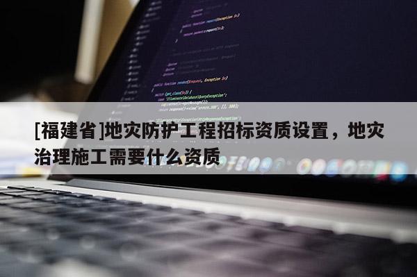 [福建省]地災防護工程招標資質設置，地災治理施工需要什么資質