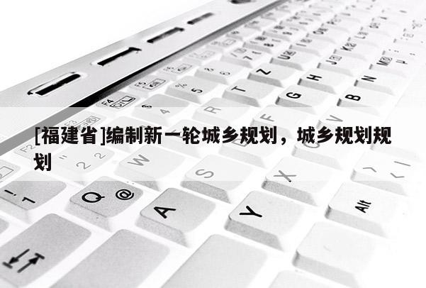 [福建省]編制新一輪城鄉規劃，城鄉規劃規劃