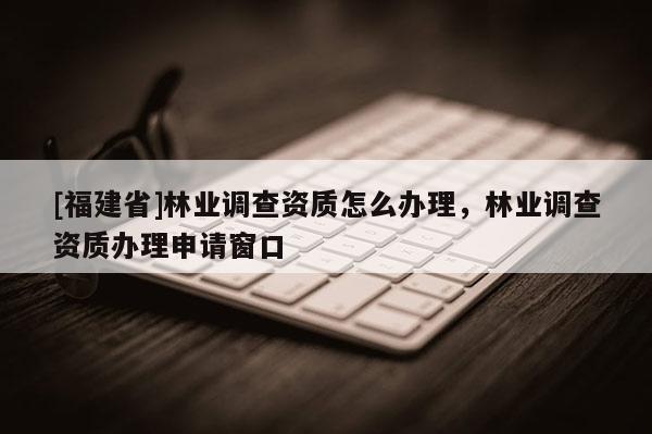 [福建省]林業(yè)調(diào)查資質(zhì)怎么辦理，林業(yè)調(diào)查資質(zhì)辦理申請(qǐng)窗口