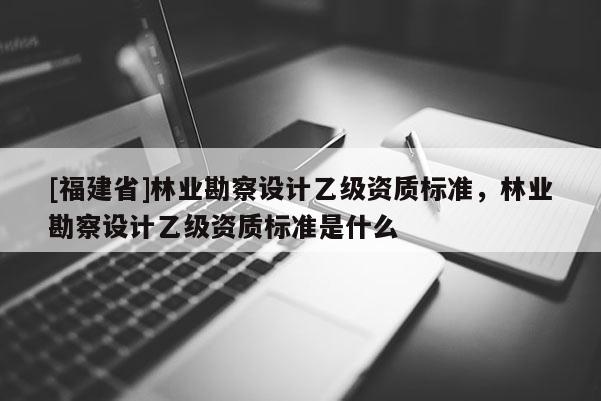 [福建省]林業(yè)勘察設(shè)計乙級資質(zhì)標(biāo)準(zhǔn)，林業(yè)勘察設(shè)計乙級資質(zhì)標(biāo)準(zhǔn)是什么