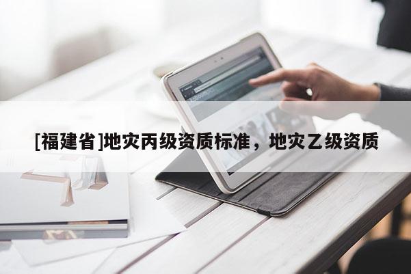[福建省]地災丙級資質標準，地災乙級資質