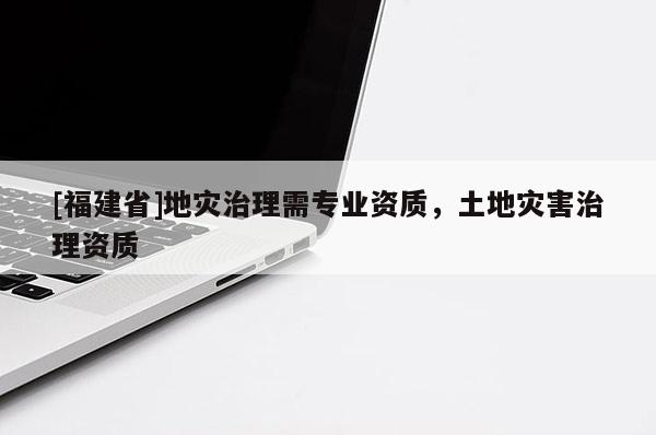 [福建省]地災治理需專業資質，土地災害治理資質