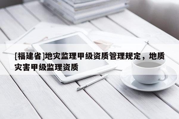 [福建省]地災監理甲級資質管理規定，地質災害甲級監理資質
