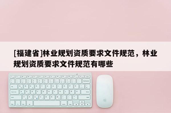 [福建省]林業(yè)規(guī)劃資質(zhì)要求文件規(guī)范，林業(yè)規(guī)劃資質(zhì)要求文件規(guī)范有哪些