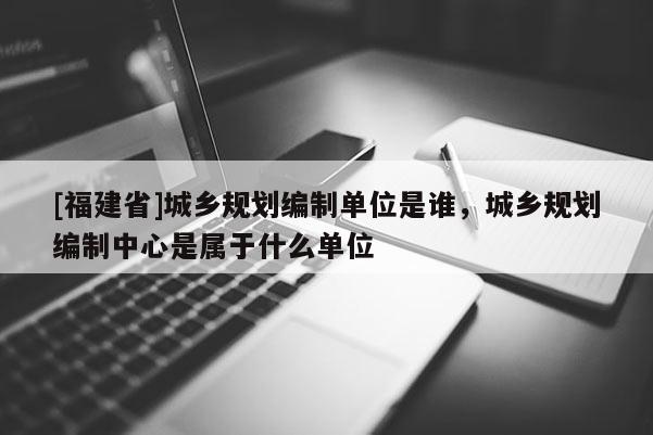 [福建省]城鄉規劃編制單位是誰，城鄉規劃編制中心是屬于什么單位