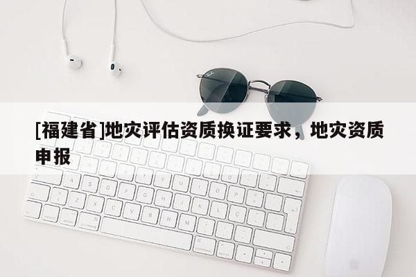 [福建省]地災評估資質換證要求，地災資質申報
