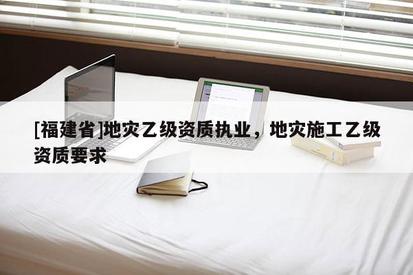 [福建省]地災乙級資質執業，地災施工乙級資質要求