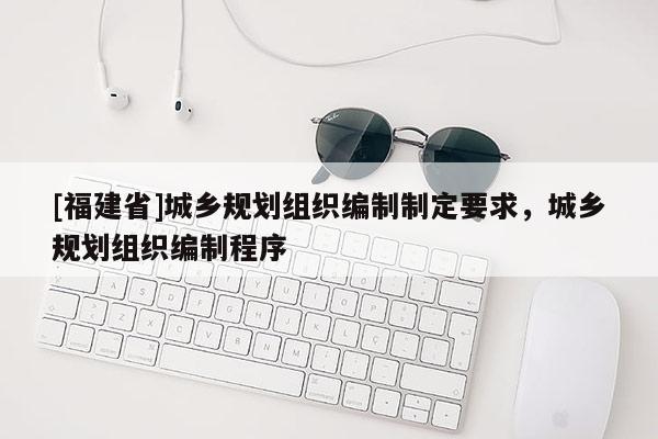 [福建省]城鄉規劃組織編制制定要求，城鄉規劃組織編制程序