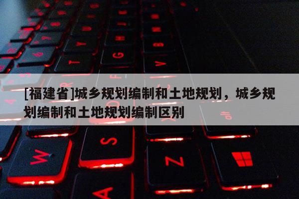 [福建省]城鄉(xiāng)規(guī)劃編制和土地規(guī)劃，城鄉(xiāng)規(guī)劃編制和土地規(guī)劃編制區(qū)別