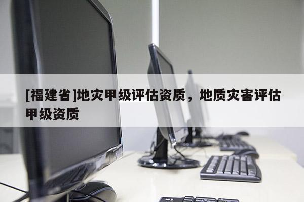 [福建省]地災甲級評估資質，地質災害評估甲級資質