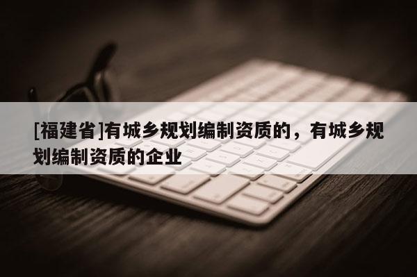 [福建省]有城鄉規劃編制資質的，有城鄉規劃編制資質的企業
