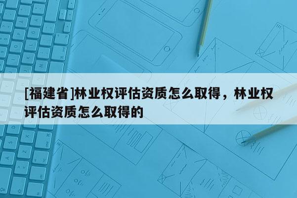[福建省]林業權評估資質怎么取得，林業權評估資質怎么取得的