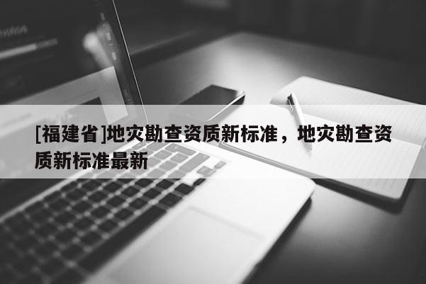 [福建省]地災(zāi)勘查資質(zhì)新標(biāo)準(zhǔn)，地災(zāi)勘查資質(zhì)新標(biāo)準(zhǔn)最新