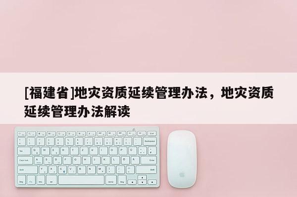 [福建省]地災資質延續管理辦法，地災資質延續管理辦法解讀