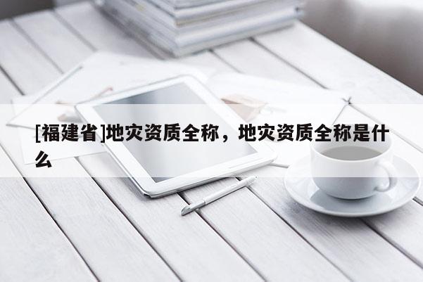 [福建省]地災資質全稱，地災資質全稱是什么