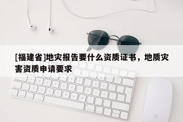 [福建省]地災報告要什么資質證書，地質災害資質申請要求