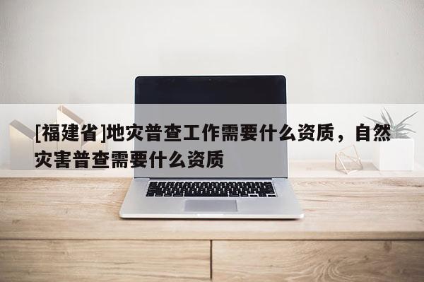 [福建省]地災普查工作需要什么資質，自然災害普查需要什么資質