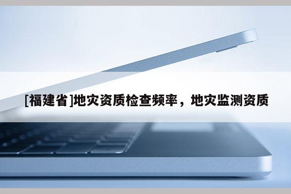 [福建省]地災資質檢查頻率，地災監測資質