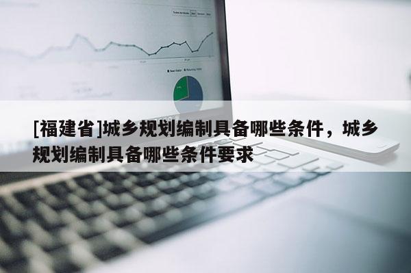 [福建省]城鄉(xiāng)規(guī)劃編制具備哪些條件，城鄉(xiāng)規(guī)劃編制具備哪些條件要求