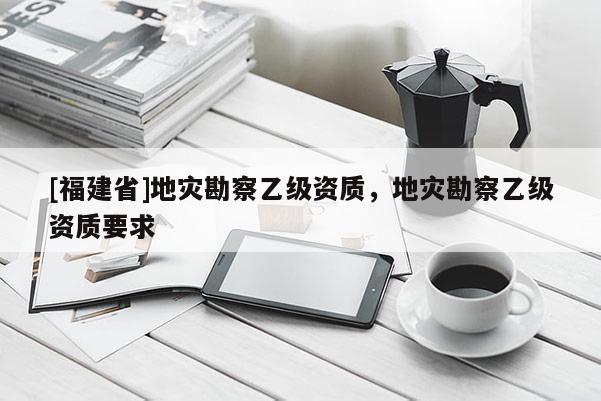 [福建省]地災(zāi)勘察乙級資質(zhì)，地災(zāi)勘察乙級資質(zhì)要求