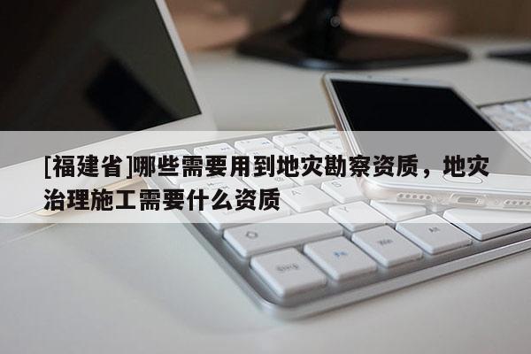[福建省]哪些需要用到地災勘察資質，地災治理施工需要什么資質