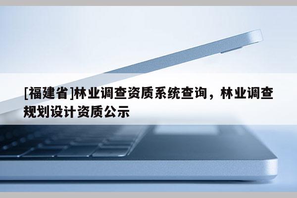 [福建省]林業(yè)調(diào)查資質(zhì)系統(tǒng)查詢，林業(yè)調(diào)查規(guī)劃設(shè)計資質(zhì)公示
