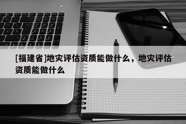[福建省]地災評估資質能做什么，地災評估資質能做什么