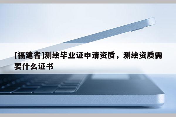 [福建省]測繪畢業證申請資質，測繪資質需要什么證書